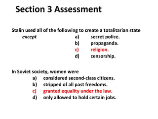 Stalin used all of the following to create a totalitarian state  except   a)  secret police.   b)  propaganda.   c)  religion. d)  censorship. In Soviet society, women were   a)  considered second-class citizens.   b)  stripped of all past freedoms.   c)  granted equality under the law.   d)  only allowed to hold certain jobs. Section 3 Assessment 3 