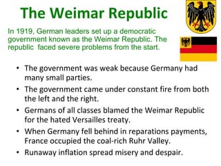 The Weimar Republic The government was weak because Germany had many small parties. The government came under constant fire from both the left and the right.  Germans of all classes blamed the Weimar Republic for the hated Versailles treaty.  When Germany fell behind in reparations payments, France occupied the coal-rich Ruhr Valley.  Runaway inflation spread misery and despair. In 1919, German leaders set up a democratic government known as the Weimar Republic. The republic  faced severe problems from the start. 4 