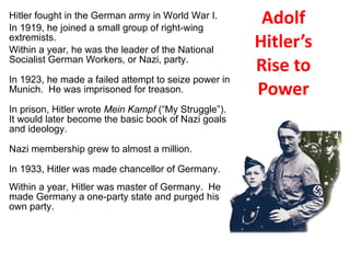 Adolf Hitler’s Rise to Power Hitler fought in the German army in World War I. In 1919, he joined a small group of right-wing extremists. Within a year, he was the leader of the National Socialist German Workers, or Nazi, party. In 1923, he made a failed attempt to seize power in Munich.  He was imprisoned for treason. In prison, Hitler wrote  Mein Kampf  (“My Struggle”).  It would later become the basic book of Nazi goals and ideology.  Nazi membership grew to almost a million. In 1933, Hitler was made chancellor of Germany. Within a year, Hitler was master of Germany.  He made Germany a one-party state and purged his own party. 4 