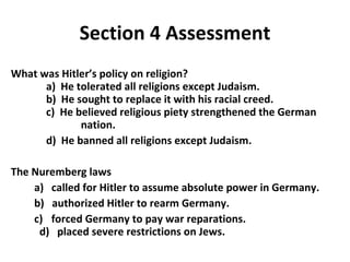 Section 4 Assessment What was Hitler’s policy on religion?   a)  He tolerated all religions except Judaism. b)  He sought to replace it with his racial creed.   c)  He believed religious piety strengthened the German  nation.   d)  He banned all religions except Judaism.  The Nuremberg laws a)  called for Hitler to assume absolute power in Germany.  b)  authorized Hitler to rearm Germany.  c)    forced Germany to pay war reparations.    d)  placed severe restrictions on Jews. 4 