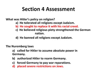 Section 4 Assessment What was Hitler’s policy on religion?   a)  He tolerated all religions except Judaism. b)  He sought to replace it with his racial creed.   c)  He believed religious piety strengthened the German  nation.   d)  He banned all religions except Judaism.  The Nuremberg laws a)  called for Hitler to assume absolute power in Germany.  b)  authorized Hitler to rearm Germany.  c)    forced Germany to pay war reparations.    d)  placed severe restrictions on Jews. 4 