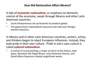 How Did Nationalism Affect Mexico? A tide of  economic nationalism,  or emphasis on domestic control of the economy, swept through Mexico and other Latin American countries.  Local entrepreneurs set up factories to produce goods. The government nationalized resources and took over foreign-  owned industries.  In Mexico and in other Latin American countries, writers, artists, and thinkers began to reject European influences. Instead, they took pride in their own culture.  Pride in one’s own culture is called  cultural nationalism. A revival of mural painting, a major art form of the Aztecs, took  place. Muralists like Diego Rivera, Jos é  Clemente Orozco, and  David Alfaro Siqueiros created magnificent works.  1 