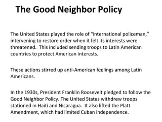 The Good Neighbor Policy The United States played the role of “international policeman,” intervening to restore order when it felt its interests were threatened.  This included sending troops to Latin American countries to protect American interests.  These actions stirred up anti-American feelings among Latin Americans.  In the 1930s, President Franklin Roosevelt pledged to follow the Good Neighbor Policy. The United States withdrew troops stationed in Haiti and Nicaragua.  It also lifted the Platt Amendment, which had limited Cuban independence.  1 