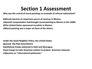 Section 1 Assessment Why was the revival of mural paintings an example of cultural nationalism? Murals became an important source of revenue in Mexico. Spanish conquistadors had brought mural painting to Mexico in the 1600s. The United States sponsored muralists in Mexico. Mural painting was a major art form of the Aztecs. Under the Good Neighbor Policy, the United States passed  the Platt Amendment. withdrew troops stationed in Haiti and Nicaragua. sent troops to Latin American nations to protect  American interests. became an “international policeman.” 1 