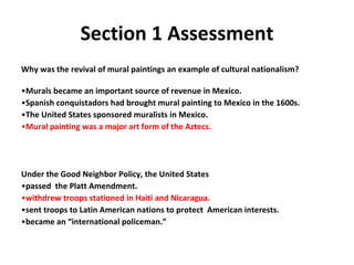 Section 1 Assessment Why was the revival of mural paintings an example of cultural nationalism? Murals became an important source of revenue in Mexico. Spanish conquistadors had brought mural painting to Mexico in the 1600s. The United States sponsored muralists in Mexico. Mural painting was a major art form of the Aztecs. Under the Good Neighbor Policy, the United States passed  the Platt Amendment. withdrew troops stationed in Haiti and Nicaragua. sent troops to Latin American nations to protect  American interests. became an “international policeman.” 1 