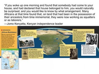 “ If you woke up one morning and found that somebody had come to your house, and had declared that house belonged to him, you would naturally be surprised, and you would like to know by what arrangement. Many Africans at that time found that, on land that had been in the possession of their ancestors from time immemorial, they were now working as squatters or as laborers.” — Jomo Kenyatta, Kenyan independence leader 