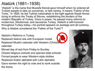 Atatürk (1881–1938) “ Atatürk” is the name that Mustafa Kemal gave himself when he ordered all Turkish people to take on surnames, or last names. It means “Father of the Turks.” In 1920, he led Turkish nationalists in the fight against Greek forces trying to enforce the Treaty of Sèvres, establishing the borders of the modern Republic of Turkey. Once in power, he passed many reforms to modernize, Westernize, and secularize Turkey. Atatürk is still honored throughout Turkey today—his portrait appears on postage and all currency.  Why is Atatürk considered the “Father of the Turks”? Atatürk’s Reforms in Turkey Replaced Islamic law with European model Replaced Muslim calendar with Western (Christian)  calendar Moved day of rest from Friday to Sunday Closed religious schools and opened state schools Forced people to wear Western-style clothes Replaced Arabic alphabet with Latin alphabet Gave women the right to vote and to work outside  the home. 