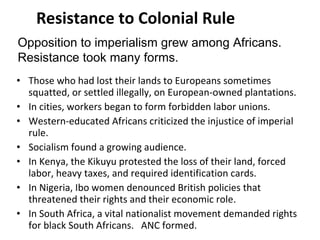 Resistance to Colonial Rule Those who had lost their lands to Europeans sometimes squatted, or settled illegally, on European-owned plantations.  In cities, workers began to form forbidden labor unions. Western-educated Africans criticized the injustice of imperial rule.  Socialism found a growing audience. In Kenya, the Kikuyu protested the loss of their land, forced labor, heavy taxes, and required identification cards. In Nigeria, Ibo women denounced British policies that threatened their rights and their economic role.  In South Africa, a vital nationalist movement demanded rights for black South Africans.  ANC formed. Opposition to imperialism grew among Africans.  Resistance took many forms. 2 