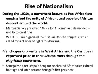 Rise of Nationalism During the 1920s, a movement known as Pan-Africanism emphasized the unity of Africans and people of African descent around the world.  Marcus Garvey preached “Africa for Africans” and demanded an end to colonial rule.  W.E.B. DuBois organized the first Pan-African Congress, which called for a charter of rights for Africans.  French-speaking writers in West Africa and the Caribbean expressed pride in their African roots through the  N égritude  movement.  Senegalese poet L éopold Senghor celebrated Africa’s rich cultural heritage and later became Senegal’s first president.  2 