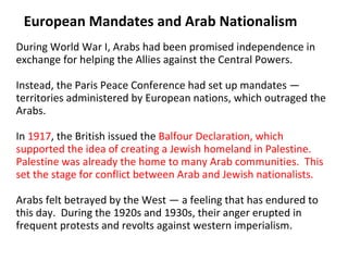 European Mandates and Arab Nationalism During World War I, Arabs had been promised independence in exchange for helping the Allies against the Central Powers.  Instead, the Paris Peace Conference had set up mandates — territories administered by European nations, which outraged the Arabs.  In  1917 , the British issued the  Balfour Declaration, which supported the idea of creating a Jewish homeland in Palestine. Palestine was already the home to many Arab communities.  This set the stage for conflict between Arab and Jewish nationalists.  Arabs felt betrayed by the West — a feeling that has endured to this day.  During the 1920s and 1930s, their anger erupted in frequent protests and revolts against western imperialism. 2 