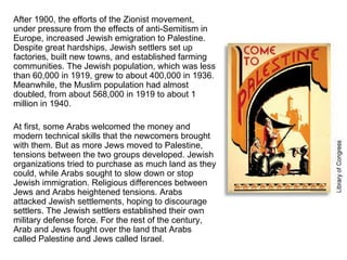 After 1900, the efforts of the Zionist movement, under pressure from the effects of anti-Semitism in Europe, increased Jewish emigration to Palestine. Despite great hardships, Jewish settlers set up factories, built new towns, and established farming communities. The Jewish population, which was less than 60,000 in 1919, grew to about 400,000 in 1936. Meanwhile, the Muslim population had almost doubled, from about 568,000 in 1919 to about 1 million in 1940. At first, some Arabs welcomed the money and modern technical skills that the newcomers brought with them. But as more Jews moved to Palestine, tensions between the two groups developed. Jewish organizations tried to purchase as much land as they could, while Arabs sought to slow down or stop Jewish immigration. Religious differences between Jews and Arabs heightened tensions. Arabs attacked Jewish settlements, hoping to discourage settlers. The Jewish settlers established their own military defense force. For the rest of the century, Arab and Jews fought over the land that Arabs called Palestine and Jews called Israel. 