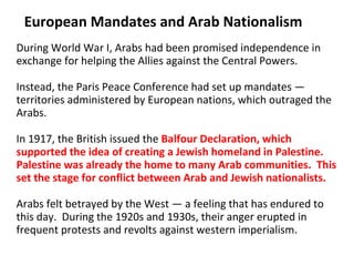 European Mandates and Arab Nationalism During World War I, Arabs had been promised independence in exchange for helping the Allies against the Central Powers.  Instead, the Paris Peace Conference had set up mandates — territories administered by European nations, which outraged the Arabs.  In 1917, the British issued the  Balfour Declaration, which supported the idea of creating a Jewish homeland in Palestine. Palestine was already the home to many Arab communities.  This set the stage for conflict between Arab and Jewish nationalists.  Arabs felt betrayed by the West — a feeling that has endured to this day.  During the 1920s and 1930s, their anger erupted in frequent protests and revolts against western imperialism. 2 