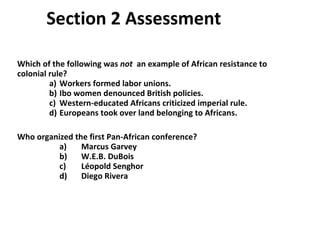 Section 2 Assessment  Which of the following was  not  an example of African resistance to colonial rule? a)  Workers formed labor unions. b)  Ibo women denounced British policies. c)  Western-educated Africans criticized imperial rule. d)  Europeans took over land belonging to Africans.  Who organized the first Pan-African conference? a)  Marcus Garvey b)  W.E.B. DuBois c)  L éopold  Senghor d)  Diego Rivera  2 