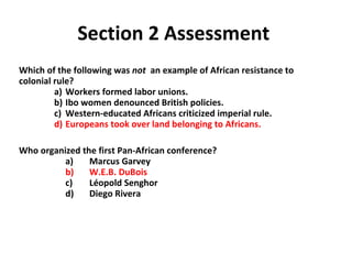 Section 2 Assessment  Which of the following was  not  an example of African resistance to colonial rule? a)  Workers formed labor unions. b)  Ibo women denounced British policies. c)  Western-educated Africans criticized imperial rule. d)  Europeans took over land belonging to Africans.   Who organized the first Pan-African conference? a)  Marcus Garvey b)  W.E.B. DuBois c)  L éopold  Senghor d)  Diego Rivera  2 
