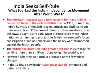 What Sparked the Indian Independence Movement After World War I? The Amritsar massacre was a turning point for many Indians.  It convinced them of the evils of British rule.  In 1919, in Amritsar, India's holy city of the Sikh religion, British and Gurkha troops massacre at least 379 unarmed demonstrators meeting at the Jallianwala Bagh, a city park. Most of those killed were Indian nationalists meeting to protest the British government's forced conscription of Indian soldiers and the heavy war tax imposed against the Indian people. The  British had promised India greater self-rule  in exchange for sending more than a million troops to fight in World War I.  However, after the war, Britain proposed only a few minor changes.  In the 1920s, a new leader,  Mohandas Gandhi , emerged and united all Indians. India Seeks Self-Rule 
