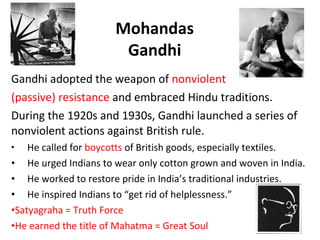 Mohandas Gandhi Gandhi adopted the weapon of  nonviolent  (passive) resistance  and embraced Hindu traditions.  During the 1920s and 1930s, Gandhi launched a series of nonviolent actions against British rule.  He called for  boycotts  of British goods, especially textiles. He urged Indians to wear only cotton grown and woven in India.  He worked to restore pride in India’s traditional industries.  He inspired Indians to “get rid of helplessness.” Satyagraha = Truth Force He earned the title of Mahatma = Great Soul 3 