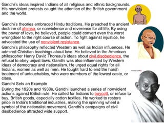 Gandhi’s ideas inspired Indians of all religious and ethnic backgrounds. His nonviolent protests caught the attention of the British government and the world. Gandhi’s theories embraced Hindu traditions. He preached the ancient doctrine of  ahimsa ,  or nonviolence and reverence for all life. By using the power of love, he believed, people could convert even the worst wrongdoer to the right course of action. To fight against injustice, he advocated the use of  nonviolent resistance . Gandhi’s philosophy reflected Western as well as Indian influences. He admired Christian teachings about love. He believed in the American philosopher Henry David Thoreau’s ideas about  civil disobedience , the refusal to obey unjust laws. Gandhi was also influenced by Western ideas of democracy and nationalism. He urged equal rights for all Indians, women as well as men. He fought hard to end the harsh treatment of untouchables, who were members of the lowest caste, or class. Gandhi Sets an Example During the 1920s and 1930s, Gandhi launched a series of nonviolent actions against British rule. He called for Indians to  boycott , or refuse to buy, British goods, especially cotton textiles. He worked to restore pride in India’s traditional industries, making the spinning wheel a symbol of the nationalist movement. Gandhi’s campaigns of civil disobedience attracted wide support. 