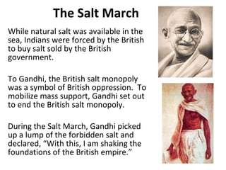 The Salt March While natural salt was available in the sea, Indians were forced by the British to buy salt sold by the British government. To Gandhi, the British salt monopoly was a symbol of British oppression.  To mobilize mass support, Gandhi set out to end the British salt monopoly. During the Salt March, Gandhi picked up a lump of the forbidden salt and declared, “With this, I am shaking the foundations of the British empire.” 3 