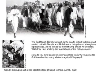 The Salt March Gandhi’s march to the sea to collect forbidden salt started out with Gandhi and 78 followers, but gathered strength as it progressed. As he picked up the first lump of salt, he declared, “With this, I am shaking the foundations of the British empire.”  How do you think people in other countries would have reacted to British authorities using violence against this group? Gandhi picking up salt at the coastal village of Dandi in India, April 6, 1930 