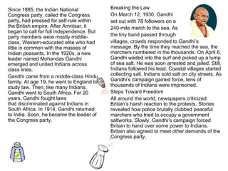Since 1885, the Indian National Congress party, called the Congress party, had pressed for self-rule within the British empire. After Amritsar, it began to call for full independence. But party members were mostly middle-class, Western-educated elite who had little in common with the masses of Indian peasants. In the 1920s, a new leader named Mohandas Gandhi emerged and united Indians across class lines. Gandhi came from a middle-class Hindu family. At age 19, he went to England to study law. Then, like many Indians, Gandhi went to South Africa. For 20 years, Gandhi fought laws that discriminated against Indians in South Africa. In 1914, Gandhi returned to India. Soon, he became the leader of the Congress party. Breaking the Law On March 12, 1930, Gandhi  set out with 78 followers on a  240-mile march to the sea. As  the tiny band passed through  villages, crowds responded to Gandhi’s message. By the time they reached the sea, the marchers numbered in the thousands. On April 6, Gandhi waded into the surf and picked up a lump of sea salt. He was soon arrested and jailed. Still, Indians followed his lead. Coastal villages started collecting salt. Indians sold salt on city streets. As Gandhi’s campaign gained force, tens of thousands of Indians were imprisoned. Steps Toward Freedom All around the world, newspapers criticized Britain’s harsh reaction to the protests. Stories revealed how police brutally clubbed peaceful marchers who tried to occupy a government saltworks. Slowly, Gandhi’s campaign forced Britain to hand over some power to Indians. Britain also agreed to meet other demands of the Congress party. 