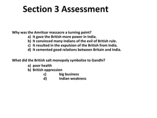 Section 3 Assessment  Why was the Amritsar massacre a turning point?   a)  It gave the British more power in India.     b)  It convinced many Indians of the evil of British rule.   c)  It resulted in the expulsion of the British from India.   d)  It cemented good relations between Britain and India. What did the British salt monopoly symbolize to Gandhi?   a)  poor health     b)  British oppression   c)  big business   d)  Indian weakness  3 