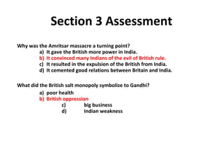 Section 3 Assessment Why was the Amritsar massacre a turning point?   a)  It gave the British more power in India.     b)  It convinced many Indians of the evil of British rule.   c)  It resulted in the expulsion of the British from India.   d)  It cemented good relations between Britain and India. What did the British salt monopoly symbolize to Gandhi?   a)  poor health     b)  British oppression   c)  big business   d)  Indian weakness  3 
