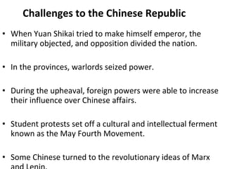 Challenges to the Chinese Republic When Yuan Shikai tried to make himself emperor, the military objected, and opposition divided the nation. In the provinces, warlords seized power. During the upheaval, foreign powers were able to increase their influence over Chinese affairs.  Student protests set off a cultural and intellectual ferment known as the May Fourth Movement.  Some Chinese turned to the revolutionary ideas of Marx and Lenin.  