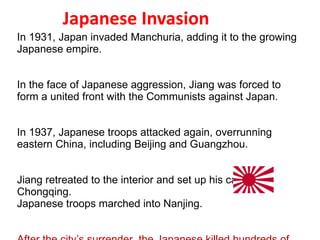 Japanese Invasion In 1931, Japan invaded Manchuria, adding it to the growing Japanese empire. In the face of Japanese aggression, Jiang was forced to form a united front with the Communists against Japan. In 1937, Japanese troops attacked again, overrunning eastern China, including Beijing and Guangzhou. Jiang retreated to the interior and set up his capital at Chongqing. Japanese troops marched into Nanjing. After the city’s surrender, the Japanese killed hundreds of thousands of soldiers and civilians in what came to be known as the “rape of Nanjing.” 4 