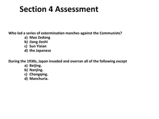 Section 4 Assessment Who led a series of extermination marches against the Communists?  a)  Mao Zedong b)  Jiang Jieshi c)  Sun Yixian d)  the Japanese During the 1930s, Japan invaded and overran all of the following  except   a)  Beijing. b)  Nanjing. c)  Chongqing. d)  Manchuria. 4 