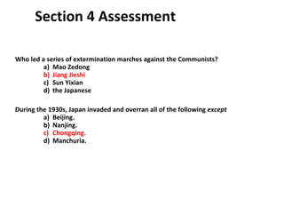 Section 4 Assessment Who led a series of extermination marches against the Communists?  a)  Mao Zedong b)  Jiang Jieshi c)  Sun Yixian d)  the Japanese During the 1930s, Japan invaded and overran all of the following  except   a)  Beijing. b)  Nanjing. c)  Chongqing. d)  Manchuria. 4 