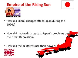 Empire of the Rising Sun How did liberal changes affect Japan during the 1920s? How did nationalists react to Japan’s problems during the Great Depression? How did the militarists use their power? 5 