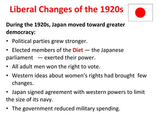 Liberal Changes of the 1920s During the 1920s, Japan moved toward greater democracy: Political parties grew stronger. Elected members of the  Diet   — the Japanese parliament  — exerted their power. All adult men won the right to vote. Western ideas about women’s rights had brought  few  changes. Japan signed agreement with western powers to limit the size of its navy.  The government reduced military spending.  5 