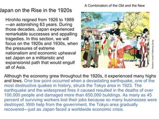 Japan on the Rise in the 1920s Hirohito reigned from 1926 to 1989—an astonishing 63 years. During those decades, Japan experienced remarkable successes and appalling tragedies. In this section, we will focus on the 1920s and 1930s, when the pressures of extreme nationalism and economic upheaval set Japan on a militaristic and expansionist path that would engulf all of Asia. A Combination of the Old and the New Although the economy grew throughout the 1920s, it experienced many highs and lows.  One low point occurred when a devastating earthquake, one of the most destructive quakes in history, struck the Tokyo area in 1923. The earthquake and the widespread fires it caused resulted in the deaths of over 100,000 people and damaged more than 650,000 buildings. As many as 45 percent of surviving workers lost their jobs because so many businesses were destroyed. With help from the government, the Tokyo area gradually recovered—just as Japan faced a worldwide economic crisis. 