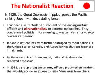 The Nationalist Reaction Economic disaster fed the discontent of the leading military officials and   ultranationalists,  or extreme nationalists.  They condemned politicians for agreeing to western demands to stop overseas expansion. Japanese nationalists were further outraged by racial policies in the United States, Canada, and Australia that shut out Japanese immigrants. As the economic crisis worsened, nationalists demanded renewed expansion. In 1931, a group of Japanese army officers provoked an incident that would provide an excuse to seize Manchuria from China.  In 1929, the Great Depression rippled across the Pacific, striking Japan with devastating force. 5 