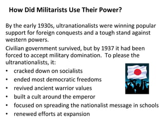 How Did Militarists Use Their Power? By the early 1930s, ultranationalists were winning popular support for foreign conquests and a tough stand against western powers. Civilian government survived, but by 1937 it had been forced to accept military domination.  To please the ultranationalists, it: cracked down on socialists ended most democratic freedoms revived ancient warrior values built a cult around the emperor focused on spreading the nationalist message in schools renewed efforts at expansion 5 