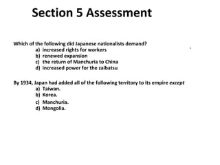Section 5 Assessment  Which of the following did Japanese nationalists demand?   a)  increased rights for workers ` b)  renewed expansion   c)  the return of Manchuria to China   d)  increased power for the zaibatsu By 1934, Japan had added all of the following territory to its empire  except   a)  Taiwan.   b)  Korea. c)  Manchuria.   d)  Mongolia.  5 