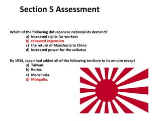 Section 5 Assessment Which of the following did Japanese nationalists demand?   a)  increased rights for workers b)  renewed expansion   c)  the return of Manchuria to China   d)  increased power for the zaibatsu By 1934, Japan had added all of the following territory to its empire  except   a)  Taiwan.   b)  Korea.   c)  Manchuria.   d)  Mongolia.  5 