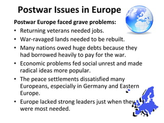 Postwar Issues in Europe Postwar Europe faced grave problems: Returning veterans needed jobs. War-ravaged lands needed to be rebuilt.  Many nations owed huge debts because they had borrowed heavily to pay for the war. Economic problems fed social unrest and made radical ideas more popular. The peace settlements dissatisfied many Europeans, especially in Germany and Eastern Europe. Europe lacked strong leaders just when they were most needed.  1 