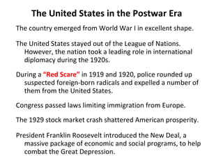 The United States in the Postwar Era The country emerged from World War I in excellent shape. The United States stayed out of the League of Nations.  However, the nation took a leading role in international diplomacy during the 1920s. During a  “Red Scare”  in 1919 and 1920, police rounded up suspected foreign-born radicals and expelled a number of them from the United States.  Congress passed laws limiting immigration from Europe. The 1929 stock market crash shattered American prosperity.  President Franklin Roosevelt introduced the New Deal, a massive package of economic and social programs, to help combat the Great Depression.  1 