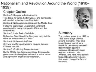 Chapter Outline Section 1: Struggle in Latin America The desire for lands, better wages, and democratic reforms led to the Mexican Revolution. Section 2: Nationalism in Africa and the Middle East Following World War I, nationalist sentiment contributed to many changes in Africa and the Middle East. Section 3: India Seeks Self-Rule Mohandas Gandhi and the Congress party led the drive for independence in India. Section 4: Upheavals in China Civil war and foreign invasions plagued the new Chinese republic. Section 5: Conflicting Forces in Japan By the 1930s, the Japanese military dominated a government that emphasized service to the nation and a policy of imperialistic expansion. Summary The postwar years from 1919 to 1939 saw a surge of hope around the world. They also brought great turmoil as a desire for democracy and self-determination sparked explosive struggles in many regions. In Africa, Latin America, and Asia, new leaders forged liberation movements that would change the face of the world. Nationalism and Revolution Around the World (1910–1939) 