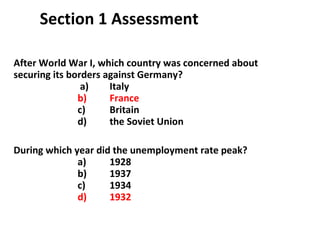 Section 1 Assessment After World War I, which country was concerned about securing its borders against Germany?   a)  Italy   b)  France c)  Britain d)  the Soviet Union During which year did the unemployment rate peak? a)  1928 b)  1937 c)  1934 d)  1932 1 