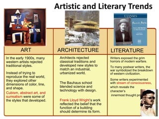 Artistic and Literary Trends Writers exposed the grim horrors of modern warfare.  To many postwar writers, the war symbolized the breakdown of western civilization. Some writers experimented  with  stream of consciousness ,  which reveals the  character’s  innermost thought processes Architects rejected classical traditions and developed new styles to match an industrial, urbanized world. The Bauhaus school blended science and technology with design. Frank Lloyd Wright ’s work reflected the belief that the function of a building should determine its form. In the early 1900s, many western artists rejected traditional styles. Instead of trying to reproduce the real world, they explored other dimensions of color, line, and shape. Cubism, abstract art, and surrealism  were some of the styles that developed. LITERATURE ARCHITECTURE ART 2 