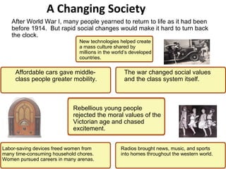 A Changing Society New technologies helped create a mass culture shared by millions in the world’s developed countries. Labor-saving devices freed women from many time-consuming household chores. Women pursued careers in many arenas.  The war changed social values and the class system itself. Affordable cars gave middle-class people greater mobility. Radios brought news, music, and sports into homes throughout the western world. After World War I, many people yearned to return to life as it had been before 1914.  But rapid social changes would make it hard to turn back the clock. 2 Rebellious young people rejected the moral values of the Victorian age and chased excitement.  