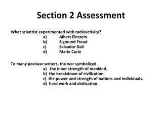 Section 2 Assessment What scientist experimented with radioactivity?   a)  Albert Einstein     b)  Sigmund Freud  c)  Salvador Dali   d)  Marie Curie To many postwar writers, the war symbolized   a)  the inner strength of mankind. b)  the breakdown of civilization.   c)  the power and strength of nations and individuals.    d)  hard work and dedication. 2 