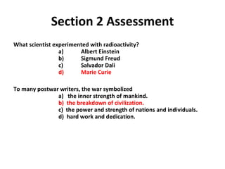 Section 2 Assessment What scientist experimented with radioactivity?   a)  Albert Einstein     b)  Sigmund Freud  c)  Salvador Dali   d)  Marie Curie To many postwar writers, the war symbolized   a)  the inner strength of mankind. b)  the breakdown of civilization.   c)  the power and strength of nations and individuals.    d)  hard work and dedication. 2 
