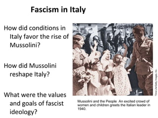 Fascism in Italy How did conditions in Italy favor the rise of Mussolini? How did Mussolini reshape Italy? What were the values and goals of fascist ideology? 3 Mussolini and the People  An excited crowd of women and children greets the Italian leader in 1940. 