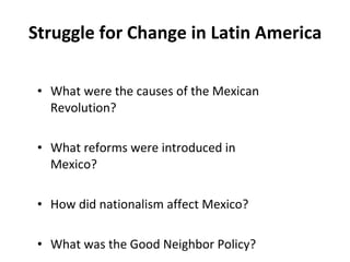 Struggle for Change in Latin America What were the causes of the Mexican Revolution? What reforms were introduced in Mexico? How did nationalism affect Mexico? What was the Good Neighbor Policy? 1 