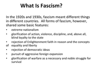 What Is Fascism? In the 1920s and 1930s, fascism meant different things in different countries.  All forms of fascism, however, shared some basic features: extreme nationalism glorification of action, violence, discipline, and, above all,  blind loyalty to the state rejection of Enlightenment faith in reason and the concepts of  equality and liberty rejection of democratic ideas pursuit of aggressive foreign expansion glorification of warfare as a necessary and noble struggle for  survival 3 