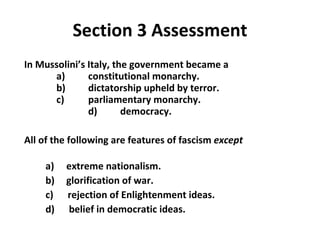 Section 3 Assessment In Mussolini’s Italy, the government became a   a)  constitutional monarchy.   b)  dictatorship upheld by terror.   c)  parliamentary monarchy.   d)  democracy. All of the following are features of fascism  except   a)  extreme nationalism. b)  glorification of war.   c)  rejection of Enlightenment ideas. d)  belief in democratic ideas. 3 