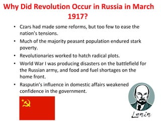 Why Did Revolution Occur in Russia in March 1917?  Czars had made some reforms, but too few to ease the nation’s tensions.  Much of the majority peasant population endured stark poverty.  Revolutionaries worked to hatch radical plots. World War I was producing disasters on the battlefield for the Russian army, and food and fuel shortages on the home front.  Rasputin’s influence in domestic affairs weakened confidence in the government.  1 